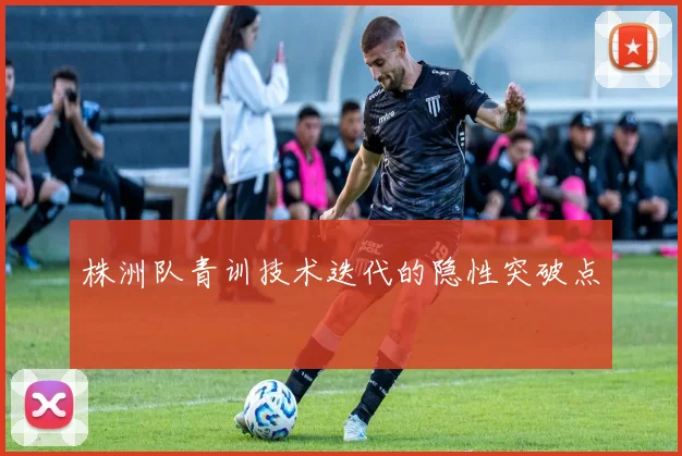 株洲队青训技术迭代的隐性突破点