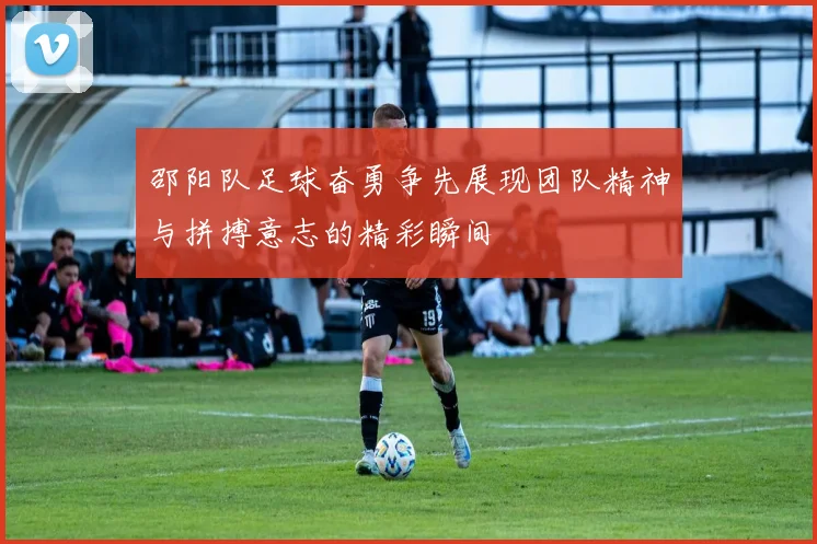 邵阳队足球奋勇争先展现团队精神与拼搏意志的精彩瞬间