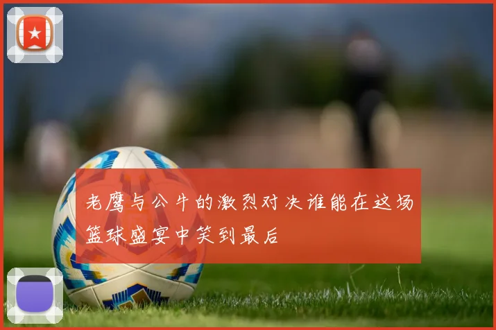 老鹰与公牛的激烈对决谁能在这场篮球盛宴中笑到最后