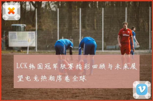 LCK韩国冠军联赛精彩回顾与未来展望电竞热潮席卷全球