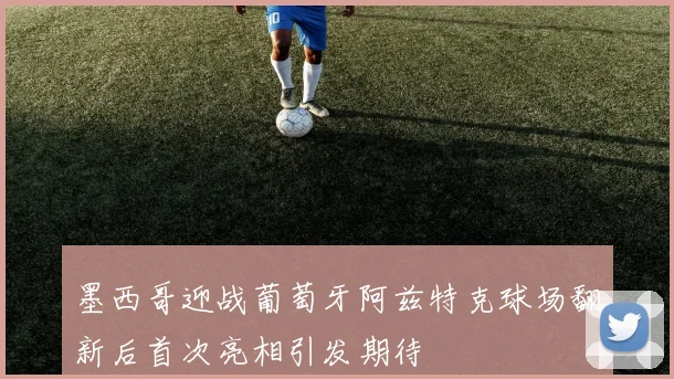 墨西哥迎战葡萄牙阿兹特克球场翻新后首次亮相引发期待