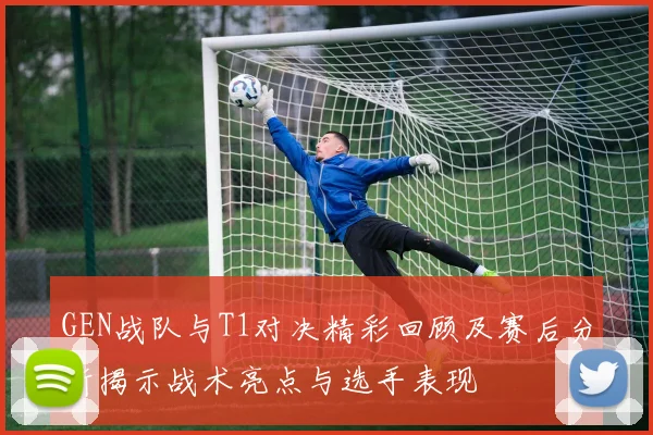 GEN战队与T1对决精彩回顾及赛后分析揭示战术亮点与选手表现
