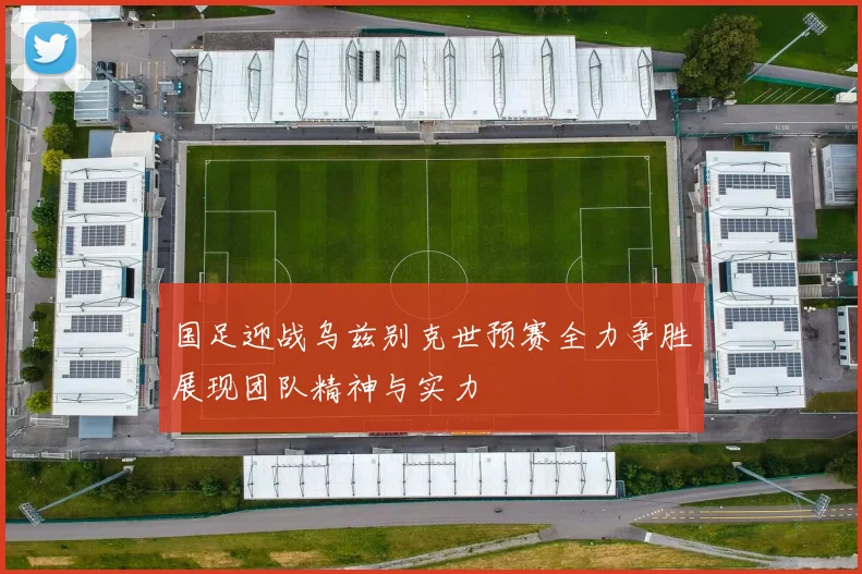 国足迎战乌兹别克世预赛全力争胜展现团队精神与实力