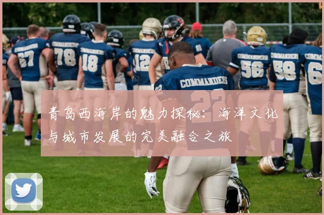 青岛西海岸的魅力探秘：海洋文化与城市发展的完美融合之旅
