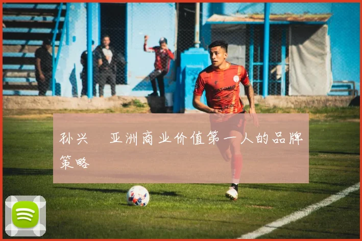 孙兴慜亚洲商业价值第一人的品牌策略