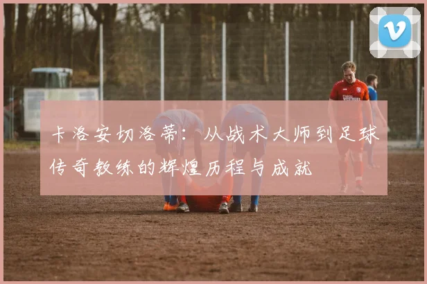 卡洛安切洛蒂：从战术大师到足球传奇教练的辉煌历程与成就