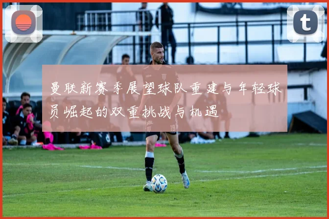 曼联新赛季展望球队重建与年轻球员崛起的双重挑战与机遇