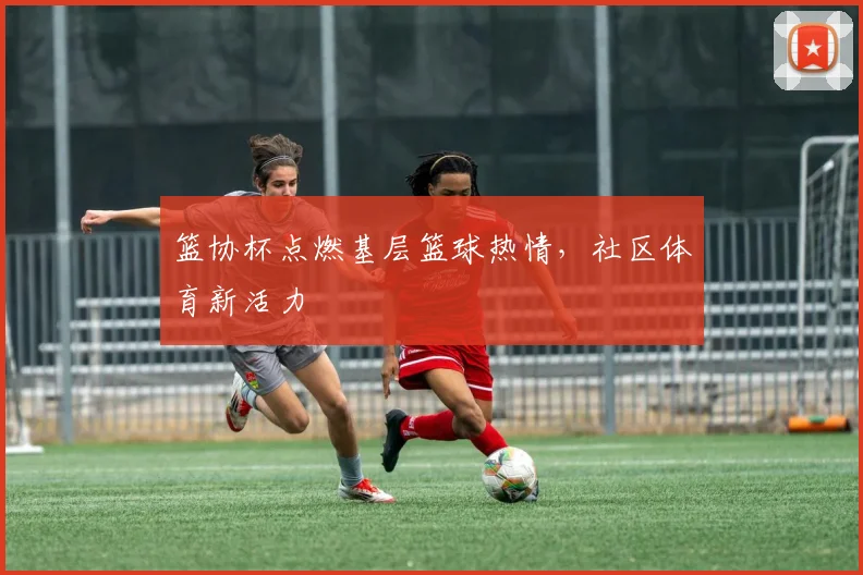 篮协杯点燃基层篮球热情，社区体育新活力