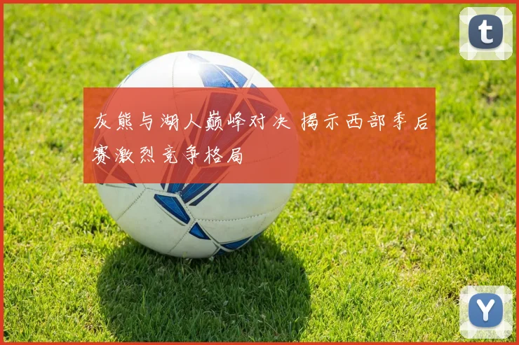 灰熊与湖人巅峰对决 揭示西部季后赛激烈竞争格局