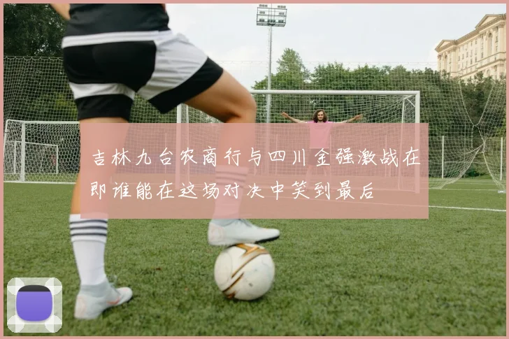 吉林九台农商行与四川金强激战在即谁能在这场对决中笑到最后